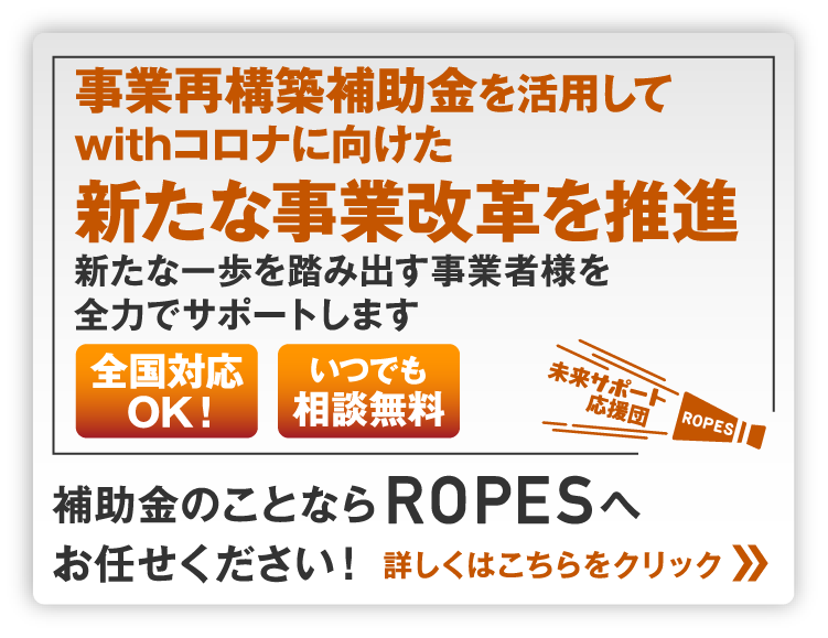 事業再構築補助金を活用してwithコロナに向けた新たな事業改革を推進新たな一歩を踏み出す事業者様を全力でサポートします。補助金のことならROPESへお任せください！全国対応OK！いつでも相談無料